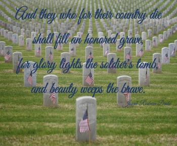 And they who for their country die shall fill an honored grave, for glory lights the soldier's tomb, and beauty weeps the brave